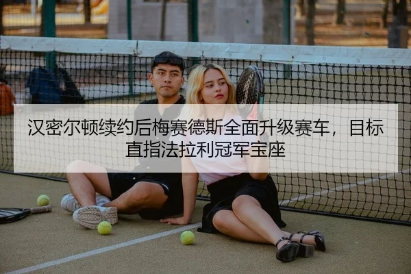 汉密尔顿续约后梅赛德斯全面升级赛车，目标直指法拉利冠军宝座